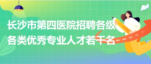 湖南省长沙市第四医院2023年招聘各级各类优秀专业人才若干名