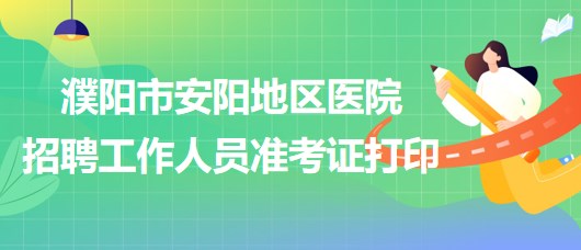 河南省濮阳市安阳地区医院2023年招聘工作人员准考证打印