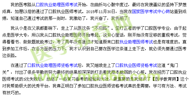我的医考路从口腔执业助理医师考试开始，在曲折与心酸中度过，最终在我傻逼似的坚持下梦想成真，如愿以偿的通过了口腔执业医师考试。2015年11月30日，当我在国家医学考试中心网站查到成绩，知道自己通过考试的那一刻时，我激动了，我兴奋了，我伤感了！ 我从小是在父亲都影响下，走上了从医这条“不归路”。歪打正着的学了口腔医学专业，由于起点是医学大专，所以我从口腔执业助理医师开始考起。说句心里话，刚开始没有足够的重视考试，觉得看看书、做做题就能考过，考了两年没有通过才知道原来口腔执业助理医师考试也是有难度的。直到参加工作后，在各方面的压力下，我才认识到自己要在医学这条道上走下去，就必须先要通过医考这条路。 在通过了口腔执业助理医师资格考试后，我又继续走上了口腔执业医师资格考试这道“鬼门关”，付出了很多辛勤的努力最终的结果却深深的打击着我原本脆弱的小心脏。我在经历了口腔执业医师考试的3次失败后，总结了一些复习备考的经验和方法，最重要的是我结识了【医学教育网】这个对我帮助极大的优秀平台，我真正明白了参加口腔执业医师资格考试真的是需要：学习有方法、考试有技巧的。
