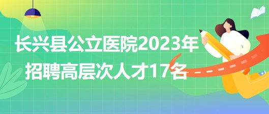 浙江省湖州市长兴县公立医院2023年招聘高层次人才17名