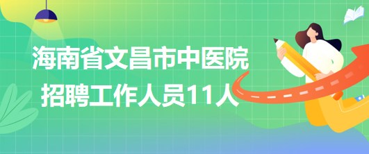 海南省文昌市中医院2023年招聘工作人员11人