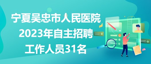 宁夏吴忠市人民医院2023年自主招聘工作人员31名