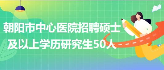 辽宁省朝阳市中心医院2023年招聘硕士及以上学历研究生50人