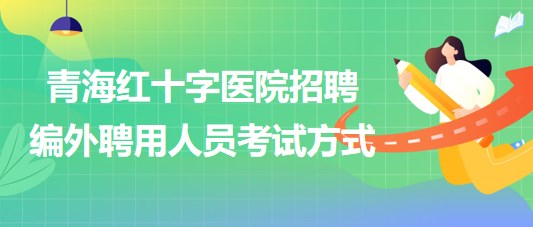 青海红十字医院2023年招聘编外聘用人员考试方式