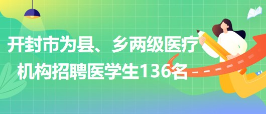 河南省开封市2023年为县、乡两级医疗机构招聘医学生136名