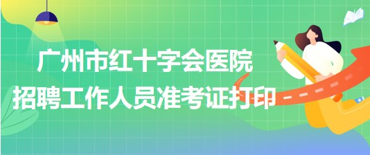广州市红十字会医院2023年第一次招聘工作人员准考证打印