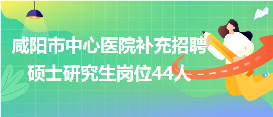 陕西省咸阳市中心医院2023年补充招聘硕士研究生岗位44人