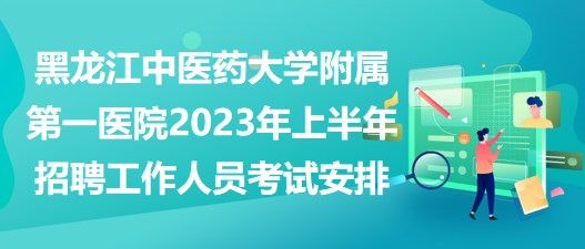 黑龙江中医药大学附属第一医院2023年上半年招聘工作人员考试安排