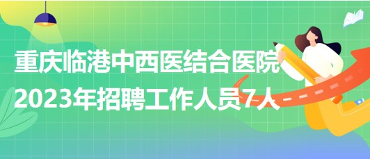 重庆临港中西医结合医院2023年招聘工作人员7人