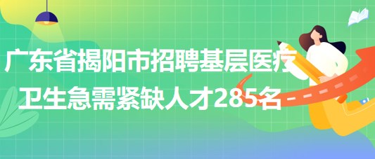 广东省揭阳市2023年招聘基层医疗卫生急需紧缺人才285名