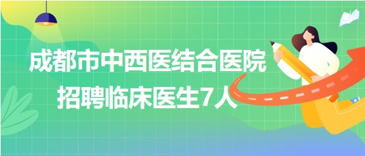 四川省成都市中西医结合医院2023年7月招聘临床医生7人