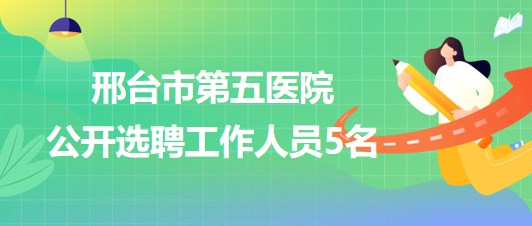 邢台市第五医院2023年7月公开选聘工作人员5名