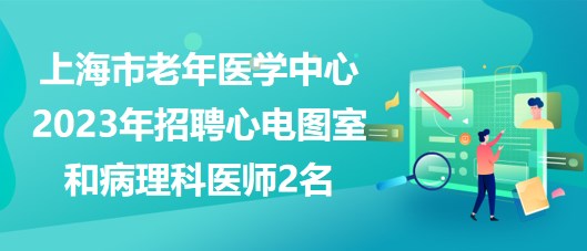 上海市老年医学中心2023年招聘心电图室和病理科医师2名