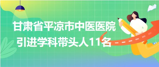 甘肃省平凉市中医医院2023年第五期引进学科带头人11名