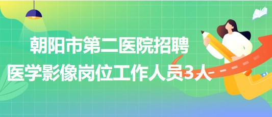 辽宁省朝阳市第二医院2023年招聘医学影像岗位工作人员3人