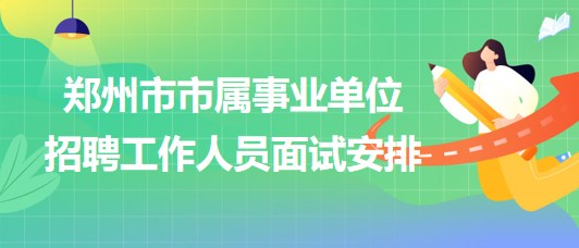 郑州市市属事业单位2023年招聘工作人员面试安排