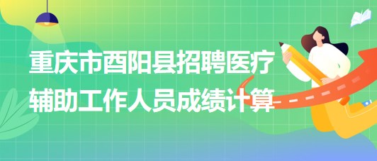 重庆市酉阳县2023年8月招聘医疗辅助工作人员成绩计算