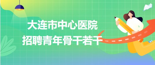 辽宁省大连市中心医院2023年第二批招聘青年骨干若干