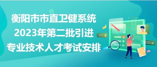衡阳市市直卫健系统2023年第二批引进专业技术人才考试安排