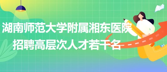 湖南师范大学附属湘东医院2023年招聘高层次人才若干名