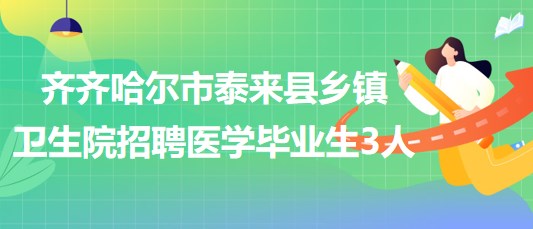 黑龙江省齐齐哈尔市泰来县2023年乡镇卫生院招聘医学毕业生3人