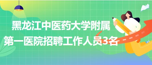 黑龙江中医药大学附属第一医院2023年招聘合同制工作人员3名
