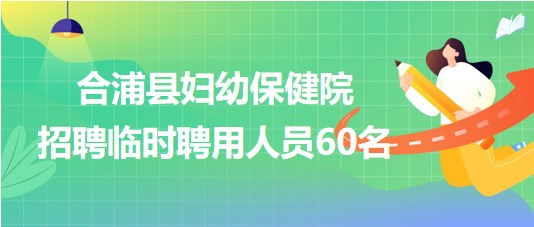 广西北海市合浦县妇幼保健院2023年招聘临时聘用人员60名
