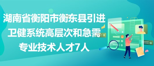 湖南省衡阳市衡东县引进卫健系统高层次和急需专业技术人才7人