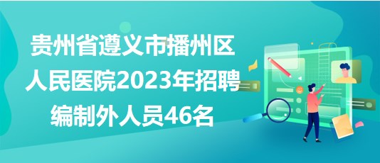 贵州省遵义市播州区人民医院2023年招聘编制外人员46名