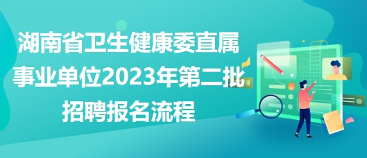 湖南省卫生健康委直属事业单位2023年第二批招聘报名流程