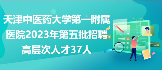 天津中医药大学第一附属医院2023年第五批招聘高层次人才37人