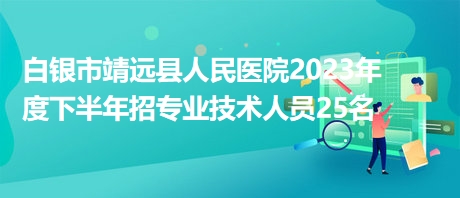 白银市靖远县人民医院2023年度下半年招专业技术人员25名