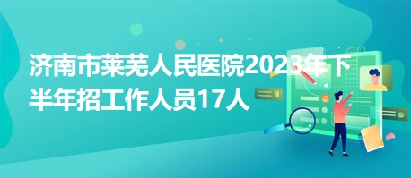 济南市莱芜人民医院2023年下半年招工作人员17人