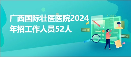 广西国际壮医医院2024年招工作人员52人