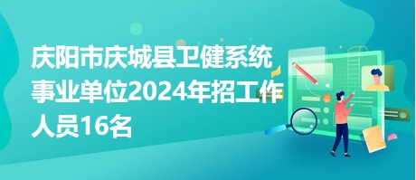 庆阳市庆城县卫健系统事业单位2024年招工作人员16名