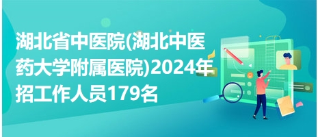 湖北省中医院(湖北中医药大学附属医院)2024年招工作人员179名