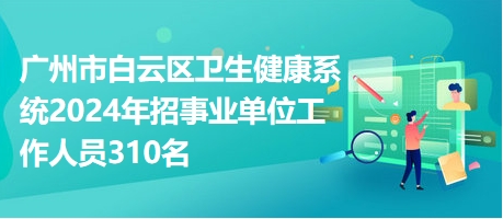 广州市白云区卫生健康系统2024年招事业单位工作人员310名