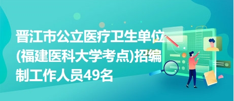 晋江市公立医疗卫生单位(福建医科大学考点)招编制工作人员49名