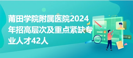 莆田学院附属医院2024年招高层次及重点紧缺专业人才42人