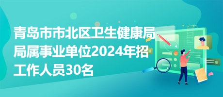 青岛市市北区卫生健康局局属事业单位2024年招工作人员30名