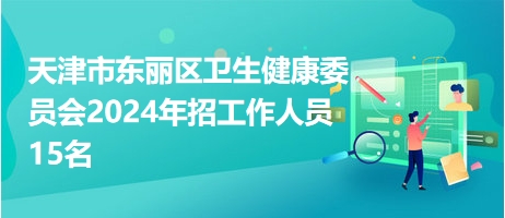 天津市东丽区卫生健康委员会2024年招工作人员15名