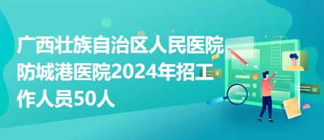 广西壮族自治区人民医院防城港医院2024年招工作人员50人