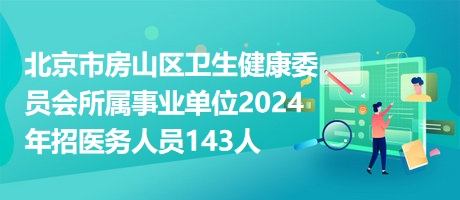 北京市房山区卫生健康委员会所属事业单位2024年招医务人员143人