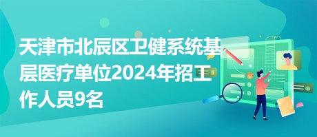 天津市北辰区卫健系统基层医疗单位2024年招工作人员9名