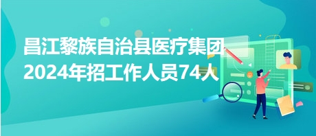 昌江黎族自治县医疗集团2024年招工作人员74人