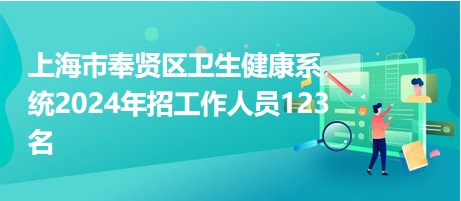 上海市奉贤区卫生健康系统2024年招工作人员123名