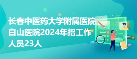 长春中医药大学附属医院白山医院2024年招工作人员23人