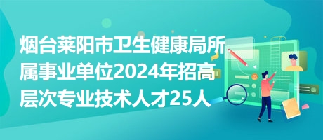 烟台莱阳市卫生健康局所属事业单位2024年招高层次专业技术人才25人