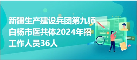 新疆生产建设兵团第九师白杨市医共体2024年招工作人员36人