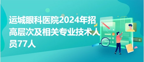 运城眼科医院2024年招高层次及相关专业技术人员77人